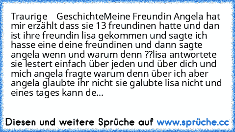 Traurige    Geschichte
Meine Freundin Angela hat mir erzählt dass sie 13 freundinen hatte und dan ist ihre freundin lisa gekommen und sagte ich hasse eine deine freundinen und dann sagte angela wenn und warum denn ??
lisa antwortete sie lestert einfach über jeden und über dich und mich angela fragte warum denn über ich aber angela glaubte ihr nicht sie galubte lisa nicht und eines tages kann der t...