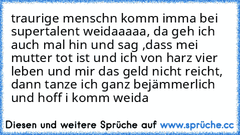 traurige menschn komm imma bei supertalent weidaaaaa, da geh ich auch mal hin und sag ,dass mei mutter tot ist und ich von harz vier leben und mir das geld nicht reicht, dann tanze ich ganz bejämmerlich und hoff i komm weida