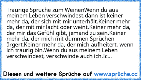 Traurige Sprüche zum Weinen
Wenn du aus meinem Leben verschwindest,
dann ist keiner mehr da, der sich mit mir unterhält.
Keiner mehr da, der mit mir lacht oder weint.
Keiner mehr da, der mir das Gefühl gibt, jemand zu sein.
Keiner mehr da, der mich mit dummen Sprüchen ärgert.
Keiner mehr da, der mich aufheitert, wenn ich traurig bin.
Wenn du aus meinem Leben verschwindest, verschwinde auch ich....