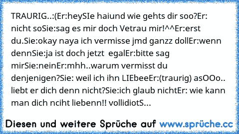 TRAURIG..:(
Er:hey
SIe hai
und wie gehts dir soo?
Er: nicht so
Sie:sag es mir doch Vetrau mir!^^
Er:erst du.
Sie:okay naya ich vermisse jmd ganzz doll
Er:wenn denn
Sie:ja ist doch jetzt  egal
Er:bitte sag mir
Sie:nein
Er:mhh..warum vermisst du denjenigen?
Sie: weil ich ihn LIEbee
Er:(traurig) asOOo.. liebt er dich denn nicht?
Sie:ich glaub nicht
Er: wie kann man dich nciht liebenn!! vollidiot
S...