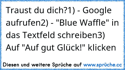 Traust du dich?
1) - Google aufrufen
2) - "Blue Waffle" in das Textfeld schreiben
3) Auf "Auf gut Glück!" klicken