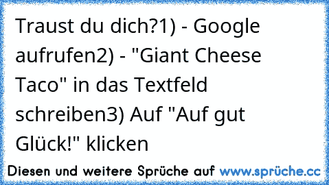 Traust du dich?
1) - Google aufrufen
2) - "Giant Cheese Taco" in das Textfeld schreiben
3) Auf "Auf gut Glück!" klicken