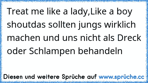 Treat me like a lady,
Like a boy shout
das sollten jungs wirklich machen und uns nicht als Dreck oder Schlampen behandeln