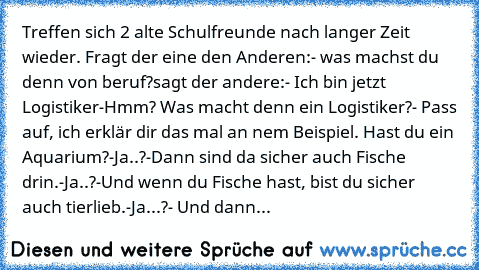 Treffen sich 2 alte Schulfreunde nach langer Zeit wieder. Fragt der eine den Anderen:
- was machst du denn von beruf?
sagt der andere:
- Ich bin jetzt Logistiker
-Hmm? Was macht denn ein Logistiker?
- Pass auf, ich erklär dir das mal an nem Beispiel. Hast du ein Aquarium?
-Ja..?
-Dann sind da sicher auch Fische drin.
-Ja..?
-Und wenn du Fische hast, bist du sicher auch tierlieb.
-Ja...?
- Und d...