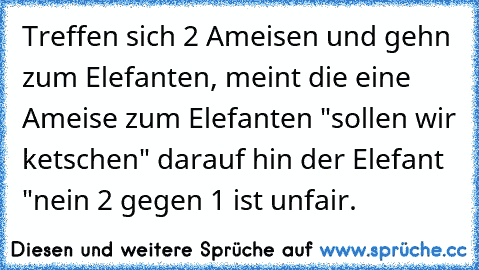 Treffen sich 2 Ameisen und gehn zum Elefanten, meint die eine Ameise zum Elefanten "sollen wir ketschen" darauf hin der Elefant "nein 2 gegen 1 ist unfair.