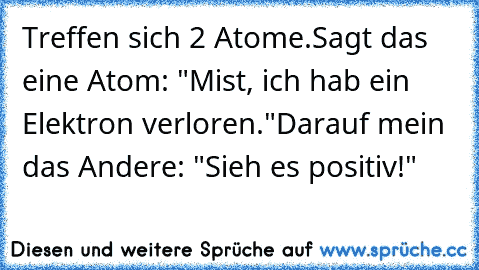 Treffen sich 2 Atome.
Sagt das eine Atom: "Mist, ich hab ein Elektron verloren."
Darauf mein das Andere: "Sieh es positiv!"