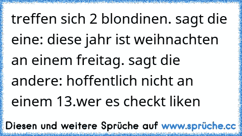 treffen sich 2 blondinen. sagt die eine: diese jahr ist weihnachten an einem freitag. sagt die andere: hoffentlich nicht an einem 13.
wer es checkt liken