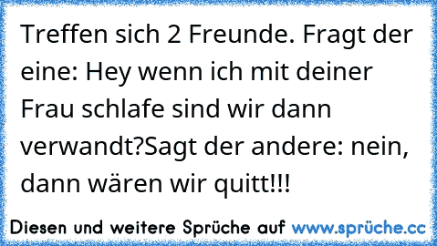 Treffen sich 2 Freunde.
 Fragt der eine: Hey wenn ich mit deiner Frau schlafe sind wir dann verwandt?
Sagt der andere: nein, dann wären wir quitt!!!