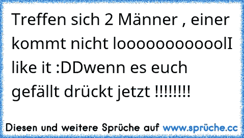 Treffen sich 2 Männer , einer kommt nicht 
loooooooooool
I like it :DD
wenn es euch gefällt drückt jetzt !!!!!!!!