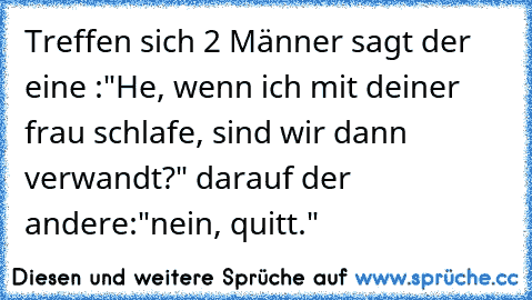 Treffen sich 2 Männer sagt der eine :"He, wenn ich mit deiner frau schlafe, sind wir dann verwandt?" darauf der andere:"nein, quitt."