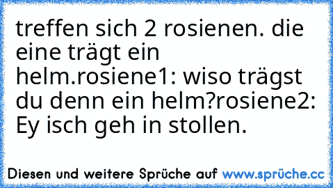 treffen sich 2 rosienen. die eine trägt ein helm.
rosiene1: wiso trägst du denn ein helm?
rosiene2: Ey isch geh in stollen.