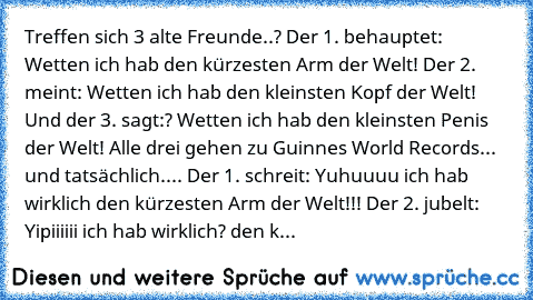 Treffen sich 3 alte Freunde..? Der 1. behauptet:﻿ Wetten ich hab den kürzesten Arm der Welt! Der 2. meint: Wetten ich hab den kleinsten Kopf der Welt! Und der 3. sagt:? Wetten ich hab den kleinsten Penis der Welt! Alle drei gehen zu Guinnes World Records... und tatsächlich.... Der 1. schreit: Yuhuuuu ich hab wirklich den kürzesten Arm der Welt!!! Der 2. jubelt: Yipiiiiii ich hab wirklich? den k...