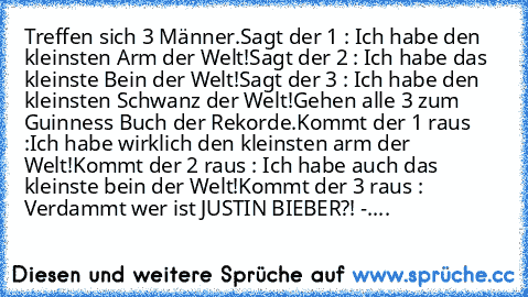 Treffen sich 3 Männer.
Sagt der 1 : Ich habe den kleinsten Arm der Welt!
Sagt der 2 : Ich habe das kleinste Bein der Welt!
Sagt der 3 : Ich habe den kleinsten Schwanz der Welt!
Gehen alle 3 zum Guinness Buch der Rekorde.
Kommt der 1 raus :Ich habe wirklich den kleinsten arm der Welt!
Kommt der 2 raus : Ich habe auch das kleinste bein der Welt!
Kommt der 3 raus : Verdammt wer ist JUSTIN BIEBER?!...