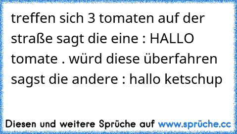 treffen sich 3 tomaten auf der straße sagt die eine : HALLO tomate . würd diese überfahren sagst die andere : hallo ketschup