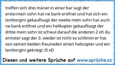 treffen sich drei mäner in einer bar sagt der erste:
mein sohn hat ne bank eröfnet und hat sich ein lamborgini gekauft
sagt der zweite mein sohn hat auch ne bank eröfnet und ein helikopter gekauft
sagt der dritte mein sohn ist schwul darauf die anderen 2 oh du ermster sagt der 3. wieder ist nicht so schlimm er hat von seinen beiden freuneden einen helicopter und ein lamborgini gekriegt ;D xD