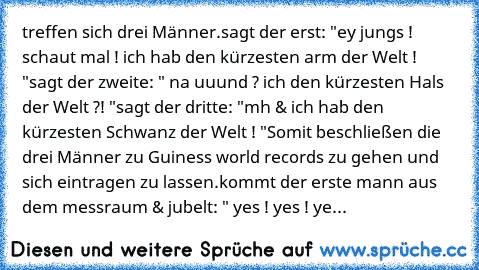 treffen sich drei Männer.
sagt der erst: "ey jungs ! schaut mal ! ich hab den kürzesten arm der Welt ! "
sagt der zweite: " na uuund ? ich den kürzesten Hals der Welt ?! "
sagt der dritte: "mh & ich hab den kürzesten Schwanz der Welt ! "
Somit beschließen die drei Männer zu Guiness world records zu gehen und sich eintragen zu lassen.
kommt der erste mann aus dem messraum & jubelt: " yes ! yes !...