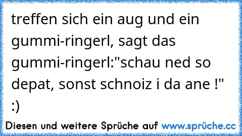 treffen sich ein aug und ein gummi-ringerl, sagt das gummi-ringerl:"schau ned so depat, sonst schnoiz i da ane !" :)