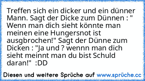 Treffen sich ein dicker und ein dünner Mann. Sagt der Dicke zum Dünnen : " Wenn man dich sieht könnte man meinen eine Hungersnot ist ausgbrochen!" Sagt der Dünne zum Dicken : "Ja und ? wennn man dich sieht meinnt man du bist Schuld daran!"  :DD