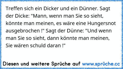 Treffen sich ein Dicker und ein Dünner. Sagt der Dicke: "Mann, wenn man Sie so sieht, könnte man meinen, es wäre eine Hungersnot ausgebrochen !" Sagt der Dünne: "Und wenn man Sie so sieht, dann könnte man meinen, Sie wären schuld daran !"