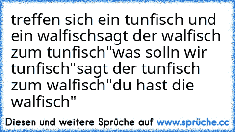 treffen sich ein tunfisch und ein walfisch
sagt der walfisch zum tunfisch
"was soll´n wir tunfisch"
sagt der tunfisch zum walfisch
"du hast die walfisch"