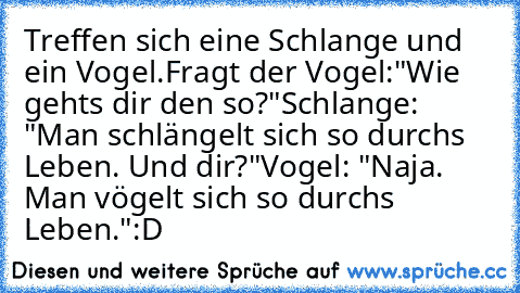 Treffen sich eine Schlange und ein Vogel.
Fragt der Vogel:
"Wie gehts dir den so?"
Schlange: "Man schlängelt sich so durchs Leben. Und dir?"
Vogel: "Naja. Man vögelt sich so durchs Leben."
:D