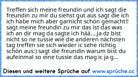 Treffen sich meine freundin und ich sagt die freundin zu mir du siehst gut aus sagt die ich ich habe mich aber garnicht schön gemacht!! sagt meine freundin zu mir das ist das was ich an dir mag da sagte ich hää....ja dz bist nicht so ne tussie wie die anderen nächsten tag treffen sie sich wieder ic sehe richtig schön aus:) sagt die freundin warum bist du aufeinmal so eine tussie das mag ic ja g...