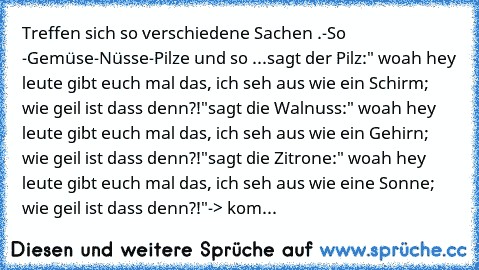 Treffen sich so verschiedene Sachen .
-So -Gemüse-Nüsse-Pilze und so ...
sagt der Pilz:" woah hey leute gibt euch mal das, ich seh aus wie ein Schirm; wie geil ist dass denn?!"
sagt die Walnuss:" woah hey leute gibt euch mal das, ich seh aus wie ein Gehirn; wie geil ist dass denn?!"
sagt die Zitrone:" woah hey leute gibt euch mal das, ich seh aus wie eine Sonne; wie geil ist dass denn?!"
-> kom...