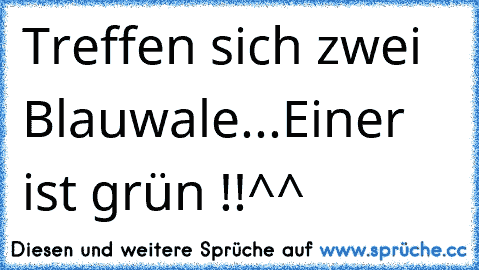 Treffen sich zwei Blauwale...
Einer ist grün !!
^^