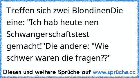 Treffen sich zwei Blondinen
Die eine: "Ich hab heute nen Schwangerschaftstest gemacht!"
Die andere: "Wie schwer waren die fragen??"