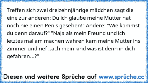 Treffen sich zwei dreizehnjährige mädchen sagt die eine zur anderen: Du ich glaube meine Mutter hat noch nie einen Penis gesehen!" Andere: "Wie kommst du denn darauf?" "Naja als mein Freund und ich letztes mal am machen wahren kam meine Mutter ins Zimmer und rief ..ach mein kind was ist denn in dich gefahren...?"