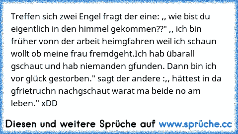 Treffen sich zwei Engel fragt der eine: ,, wie bist du eigentlich in den himmel gekommen??" ,, ich bin früher vonn der arbeit heimgfahren weil ich schaun wollt ob meine frau fremdgeht.Ich hab übarall gschaut und hab niemanden gfunden. Dann bin ich vor glück gestorben." sagt der andere :,, hättest in da gfrietruchn nachgschaut warat ma beide no am leben." xDD