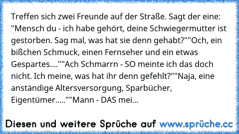 Treffen sich zwei Freunde auf der Straße. Sagt der eine: "Mensch du - ich habe gehört, deine Schwiegermutter ist gestorben. Sag mal, was hat sie denn gehabt?"
"Och, ein bißchen Schmuck, einen Fernseher und ein etwas Gespartes...."
"Ach Schmarrn - SO meinte ich das doch nicht. Ich meine, was hat ihr denn gefehlt?"
"Naja, eine anständige Altersversorgung, Sparbücher, Eigentümer....."
"Mann - DAS ...