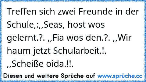 Treffen sich zwei Freunde in der Schule,:,,Seas, host wos gelernt.?´´. ,,Fia wos den.?´´. ,,Wir haum jetzt Schularbeit.!´´. ,,Scheiße oida.!!´´.