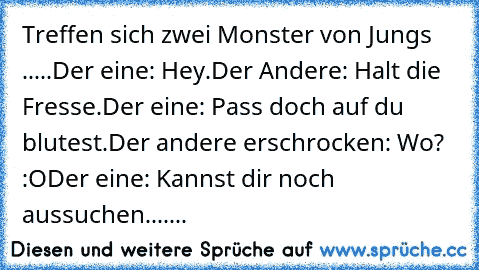 Treffen sich zwei Monster von Jungs .....
Der eine: Hey.
Der Andere: Halt die Fresse.
Der eine: Pass doch auf du blutest.
Der andere erschrocken: Wo? :O
Der eine: Kannst dir noch aussuchen.......