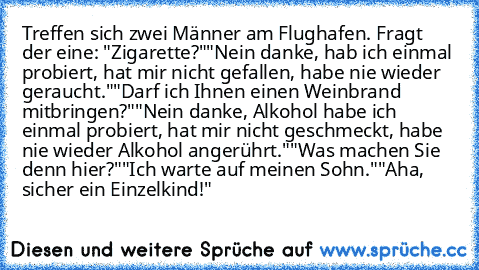 Treffen sich zwei Männer am Flughafen. Fragt der eine: "Zigarette?"
"Nein danke, hab ich einmal probiert, hat mir nicht gefallen, habe nie wieder geraucht."
"Darf ich Ihnen einen Weinbrand mitbringen?"
"Nein danke, Alkohol habe ich einmal probiert, hat mir nicht geschmeckt, habe nie wieder Alkohol angerührt."
"Was machen Sie denn hier?"
"Ich warte auf meinen Sohn."
"Aha, sicher ein Einzelkind!"