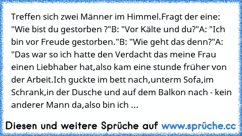 Treffen sich zwei Männer im Himmel.
Fragt der eine: "Wie bist du gestorben ?"
B: "Vor Kälte und du?"
A: "Ich bin vor Freude gestorben."
B: "Wie geht das denn?"
A: "Das war so ich hatte den Verdacht das meine Frau einen Liebhaber hat,also kam eine stunde früher von der Arbeit.Ich guckte im bett nach,unterm Sofa,im Schrank,in der Dusche und auf dem Balkon nach - kein anderer Mann da,also bin ich ...