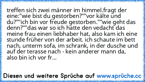 treffen sich zwei männer im himmel.
fragt der eine:"wie bist du gestorben?"
"vor kälte und du?"
"ich bin vor freude gestorben."
"wie geht das denn?"
"das war so ich hatte den vedacht das meine frau einen liebhaber hat, also kam ich eine stunde früher von der arbeit. ich schaute im bett nach, unterm sofa, im schrank, in der dusche und auf der terasse nach - kein anderer mann da, also bin ich vor...