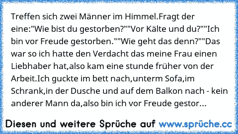 Treffen sich zwei Männer im Himmel.
Fragt der eine:"Wie bist du gestorben?"
"Vor Kälte und du?"
"Ich bin vor Freude gestorben."
"Wie geht das denn?"
"Das war so ich hatte den Verdacht das meine Frau einen Liebhaber hat,also kam eine stunde früher von der Arbeit.Ich guckte im bett nach,unterm Sofa,im Schrank,in der Dusche und auf dem Balkon nach - kein anderer Mann da,also bin ich vor Freude ges...