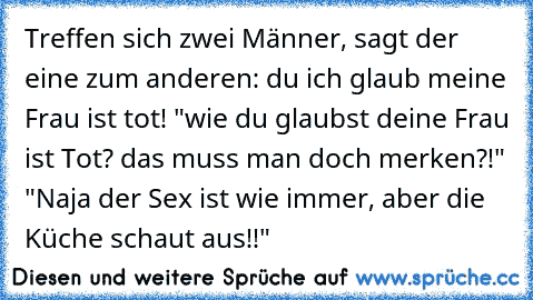 Treffen sich zwei Männer, sagt der eine zum anderen: du ich glaub meine Frau ist tot! "wie du glaubst deine Frau ist Tot? das muss man doch merken?!" "Naja der Sex ist wie immer, aber die Küche schaut aus!!"