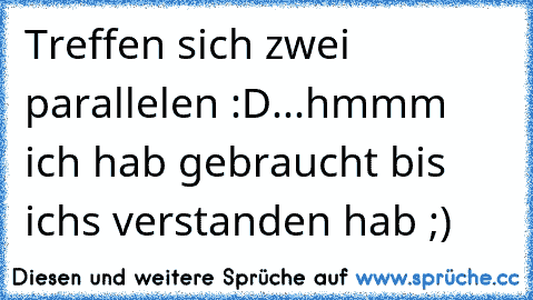 Treffen sich zwei parallelen :D...hmmm ich hab gebraucht bis ichs verstanden hab ;)