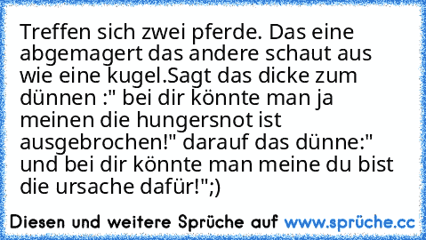 Treffen sich zwei pferde. Das eine abgemagert das andere schaut aus wie eine kugel.Sagt das dicke zum dünnen :" bei dir könnte man ja meinen die hungersnot ist ausgebrochen!" darauf das dünne:" und bei dir könnte man meine du bist die ursache dafür!"
;)