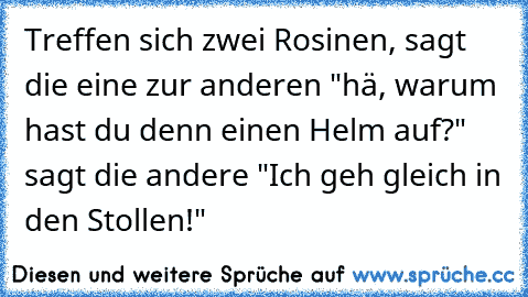 Treffen sich zwei Rosinen, sagt die eine zur anderen "hä, warum hast du denn einen Helm auf?" sagt die andere "Ich geh gleich in den Stollen!"