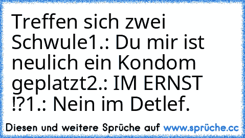 Treffen sich zwei Schwule
1.: Du mir ist neulich ein Kondom geplatzt
2.: IM ERNST !?
1.: Nein im Detlef.