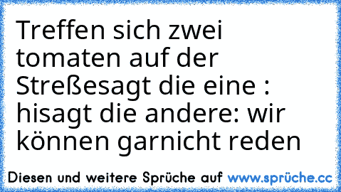 Treffen sich zwei tomaten auf der Streße
sagt die eine : hi
sagt die andere: wir können garnicht reden