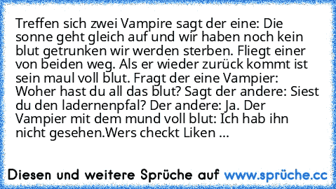 Treffen sich zwei Vampire sagt der eine: Die sonne geht gleich auf und wir haben noch kein blut getrunken wir werden sterben. Fliegt einer von beiden weg. Als er wieder zurück kommt ist sein maul voll blut. Fragt der eine Vampier: Woher hast du all das blut? Sagt der andere: Siest du den ladernenpfal? Der andere: Ja. Der Vampier mit dem mund voll blut: Ich hab ihn nicht gesehen.
Wers checkt Lik...