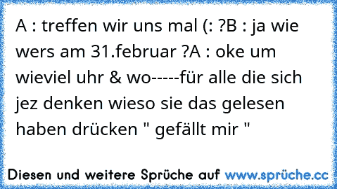 A : treffen wir uns mal (: ?
B : ja wie wers am 31.februar ?
A : oke um wieviel uhr & wo
-----
für alle die sich jez denken wieso sie das gelesen haben drücken " gefällt mir "