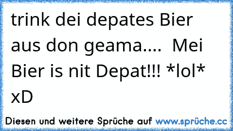 trink dei depates Bier aus don geama....  Mei Bier is nit Depat!!! *lol* xD