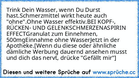 Trink Dein Wasser, wenn Du Durst  hast.
Schmerzmittel wirkt heute auch "ohne".
Ohne Wasser effektiv.
BEI KOPF-, RÜCKEN- UND GELENKSCHMERZEN
ASPIRIN® EFFECT
Granulat zum Einnehmen, 500mg
Einnahme ohne Wasser
Jetzt in der Apotheke.
[Wenn du diese oder ähnliche dämliche Werbung dauernd ansehen musst und dich das nervt, drücke "Gefällt mir"]