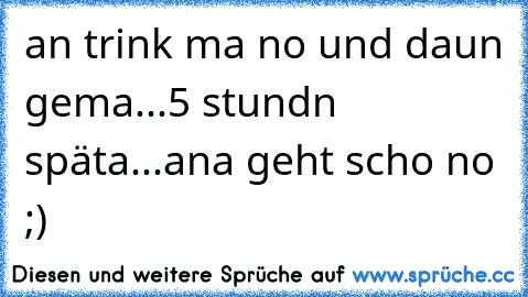 an trink ma no und daun gema...5 stundn späta...ana geht scho no ;)