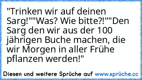 "Trinken wir auf deinen Sarg!"
"Was? Wie bitte?!"
"Den Sarg den wir aus der 100 jährigen Buche machen, die wir Morgen in aller Frühe pflanzen werden!"